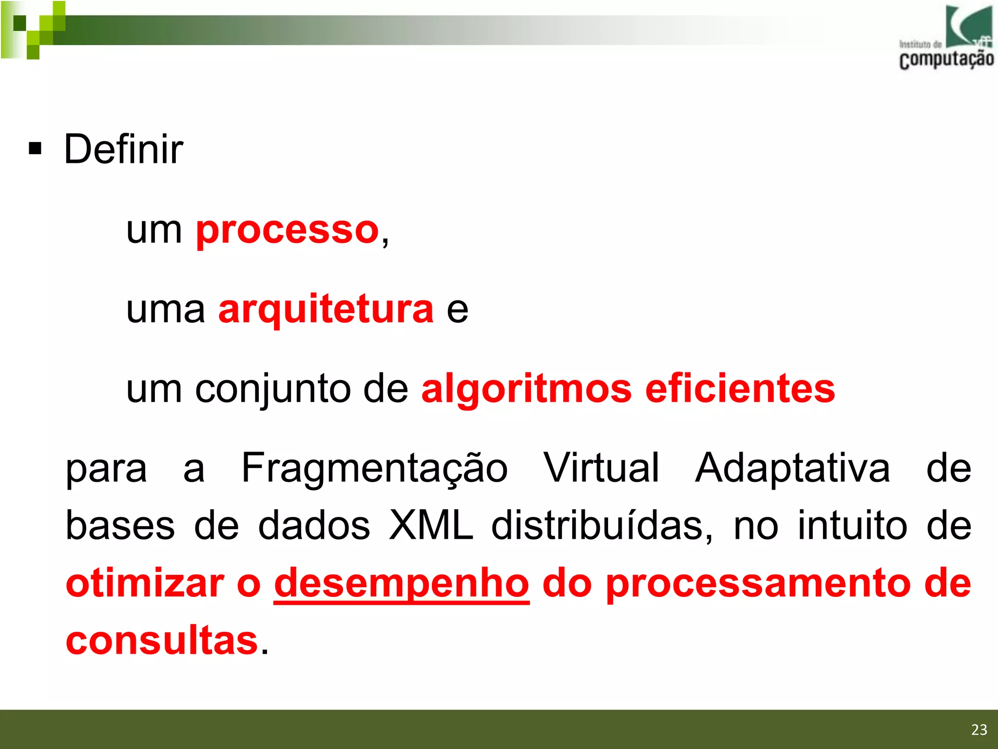  Definir
     um processo,
     uma arquitetura e
     um conjunto de algoritmos eficientes
  para a Fragmentação Virtual Adaptativa de
  bases de dados XML distribuídas, no intuito de
  otimizar o desempenho do processamento de
  consultas.
                                               23
 