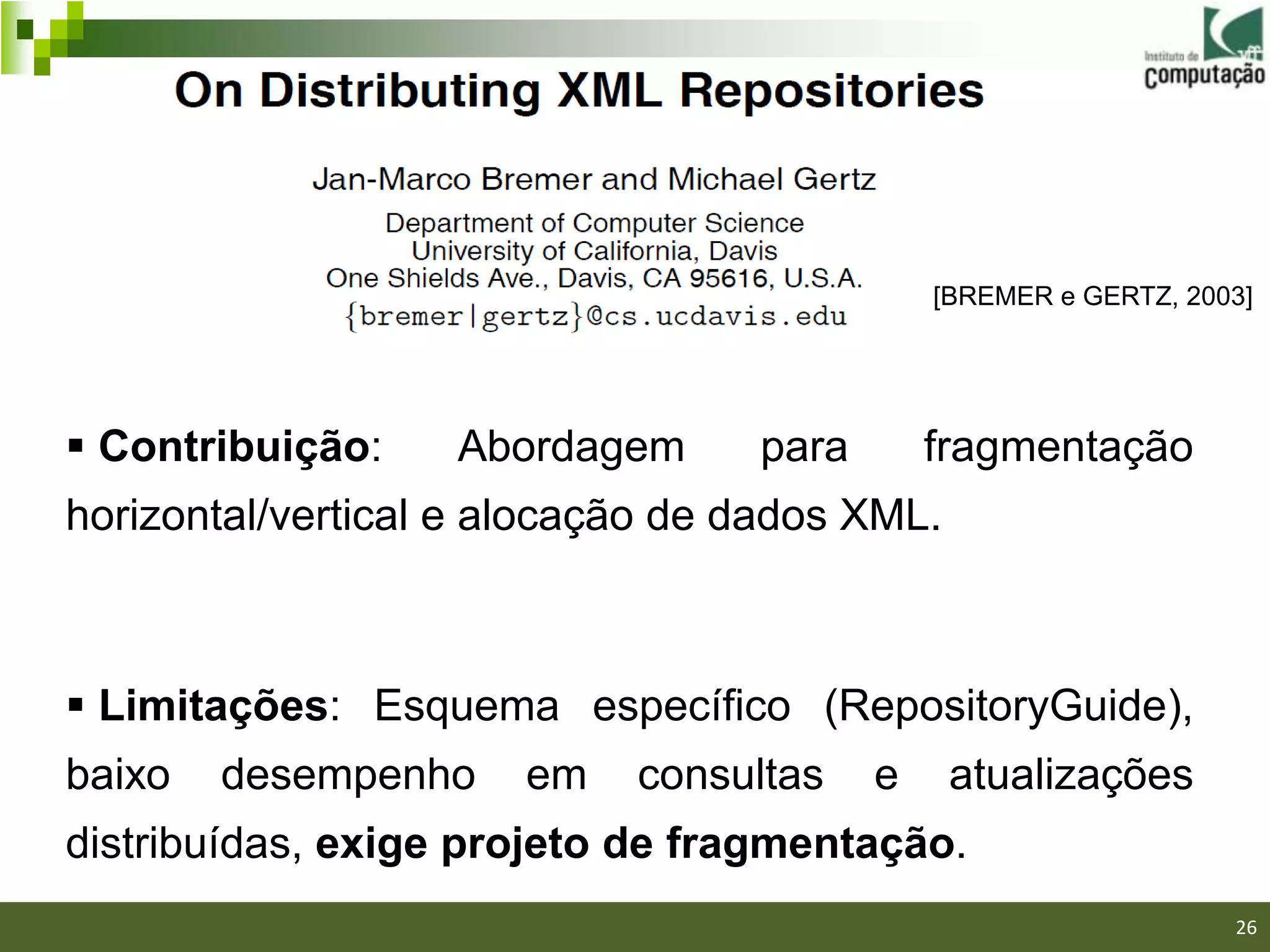 [BREMER e GERTZ, 2003]




 Contribuição:    Abordagem      para       fragmentação
horizontal/vertical e alocação de dados XML.



 Limitações: Esquema específico (RepositoryGuide),
baixo   desempenho     em   consultas    e     atualizações
distribuídas, exige projeto de fragmentação.
                                                              26/40

                                                                      26
 