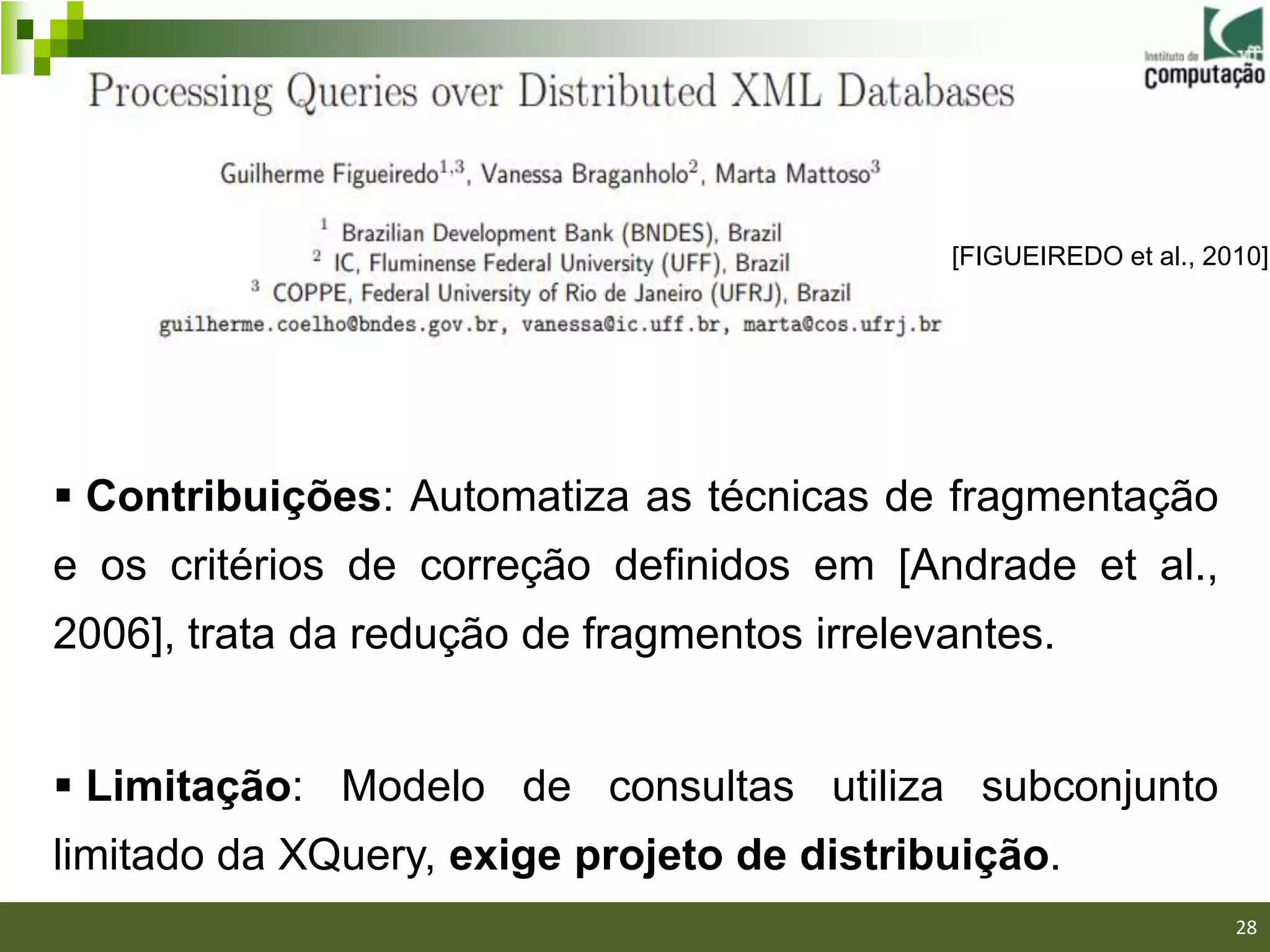 [FIGUEIREDO et al., 2010]




 Contribuições: Automatiza as técnicas de fragmentação
e os critérios de correção definidos em [Andrade et al.,
2006], trata da redução de fragmentos irrelevantes.


 Limitação: Modelo de consultas utiliza subconjunto
limitado da XQuery, exige projeto de distribuição.
                                                                   28
 