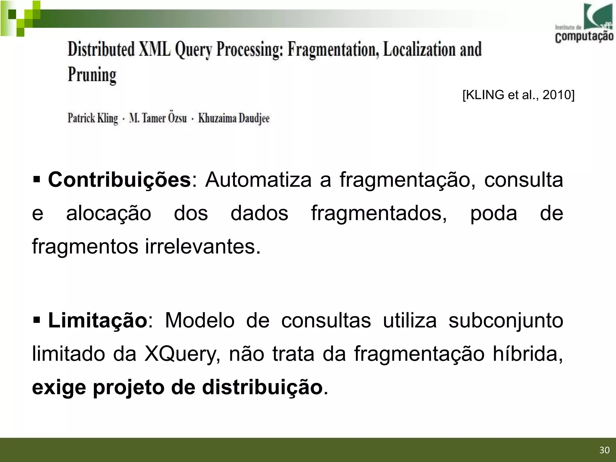 [KLING et al., 2010]




 Contribuições: Automatiza a fragmentação, consulta
e   alocação   dos   dados   fragmentados,    poda        de
fragmentos irrelevantes.


 Limitação: Modelo de consultas utiliza subconjunto
limitado da XQuery, não trata da fragmentação híbrida,
exige projeto de distribuição.
                                                                30/40

                                                                        30
 