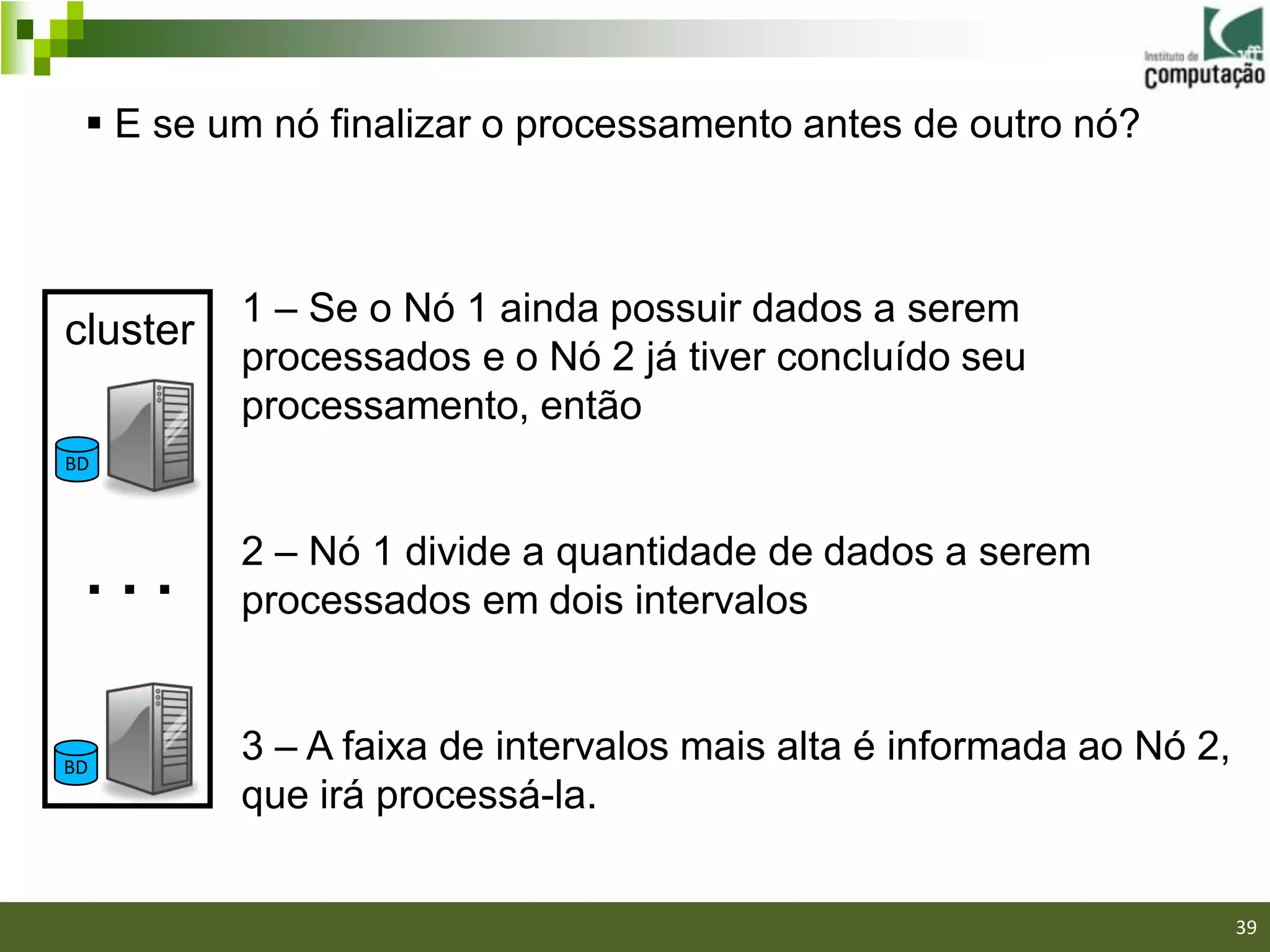  E se um nó finalizar o processamento antes de outro nó?



          1 – Se o Nó 1 ainda possuir dados a serem
cluster
          processados e o Nó 2 já tiver concluído seu
          processamento, então
BD



          2 – Nó 1 divide a quantidade de dados a serem
 ...      processados em dois intervalos


BD
          3 – A faixa de intervalos mais alta é informada ao Nó 2,
          que irá processá-la.

                                                               39/40

                                                                       39
 