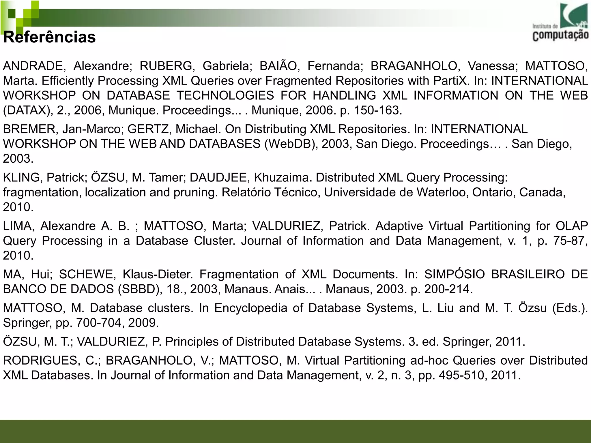 Referências
ANDRADE, Alexandre; RUBERG, Gabriela; BAIÃO, Fernanda; BRAGANHOLO, Vanessa; MATTOSO,
Marta. Efficiently Processing XML Queries over Fragmented Repositories with PartiX. In: INTERNATIONAL
WORKSHOP ON DATABASE TECHNOLOGIES FOR HANDLING XML INFORMATION ON THE WEB
(DATAX), 2., 2006, Munique. Proceedings... . Munique, 2006. p. 150-163.
BREMER, Jan-Marco; GERTZ, Michael. On Distributing XML Repositories. In: INTERNATIONAL
WORKSHOP ON THE WEB AND DATABASES (WebDB), 2003, San Diego. Proceedings… . San Diego,
2003.
KLING, Patrick; ÖZSU, M. Tamer; DAUDJEE, Khuzaima. Distributed XML Query Processing:
fragmentation, localization and pruning. Relatório Técnico, Universidade de Waterloo, Ontario, Canada,
2010.
LIMA, Alexandre A. B. ; MATTOSO, Marta; VALDURIEZ, Patrick. Adaptive Virtual Partitioning for OLAP
Query Processing in a Database Cluster. Journal of Information and Data Management, v. 1, p. 75-87,
2010.
MA, Hui; SCHEWE, Klaus-Dieter. Fragmentation of XML Documents. In: SIMPÓSIO BRASILEIRO DE
BANCO DE DADOS (SBBD), 18., 2003, Manaus. Anais... . Manaus, 2003. p. 200-214.
MATTOSO, M. Database clusters. In Encyclopedia of Database Systems, L. Liu and M. T. Özsu (Eds.).
Springer, pp. 700-704, 2009.
ÖZSU, M. T.; VALDURIEZ, P. Principles of Distributed Database Systems. 3. ed. Springer, 2011.
RODRIGUES, C.; BRAGANHOLO, V.; MATTOSO, M. Virtual Partitioning ad-hoc Queries over Distributed
XML Databases. In Journal of Information and Data Management, v. 2, n. 3, pp. 495-510, 2011.
 