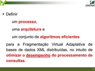  Definir
     um processo,
     uma arquitetura e
     um conjunto de algoritmos eficientes
  para a Fragmentação Virtual Adaptativa de
  bases de dados XML distribuídas, no intuito de
  otimizar o desempenho do processamento de
  consultas.
                                               23
 