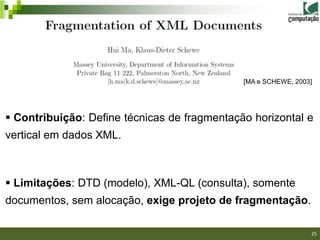 [MA e SCHEWE, 2003]




 Contribuição: Define técnicas de fragmentação horizontal e
vertical em dados XML.



 Limitações: DTD (modelo), XML-QL (consulta), somente
documentos, sem alocação, exige projeto de fragmentação.
                                                             25/40

                                                                     25
 