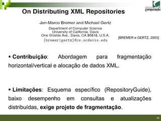 [BREMER e GERTZ, 2003]




 Contribuição:    Abordagem      para       fragmentação
horizontal/vertical e alocação de dados XML.



 Limitações: Esquema específico (RepositoryGuide),
baixo   desempenho     em   consultas    e     atualizações
distribuídas, exige projeto de fragmentação.
                                                              26/40

                                                                      26
 