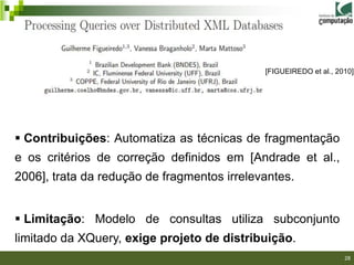 [FIGUEIREDO et al., 2010]




 Contribuições: Automatiza as técnicas de fragmentação
e os critérios de correção definidos em [Andrade et al.,
2006], trata da redução de fragmentos irrelevantes.


 Limitação: Modelo de consultas utiliza subconjunto
limitado da XQuery, exige projeto de distribuição.
                                                                   28
 