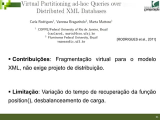 [RODRIGUES et al., 2011]




 Contribuições: Fragmentação virtual para o modelo
XML, não exige projeto de distribuição.



 Limitação: Variação do tempo de recuperação da função
position(), desbalanceamento de carga.
                                                             31/40

                                                                     31
 