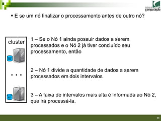  E se um nó finalizar o processamento antes de outro nó?



          1 – Se o Nó 1 ainda possuir dados a serem
cluster
          processados e o Nó 2 já tiver concluído seu
          processamento, então
BD



          2 – Nó 1 divide a quantidade de dados a serem
 ...      processados em dois intervalos


BD
          3 – A faixa de intervalos mais alta é informada ao Nó 2,
          que irá processá-la.

                                                               39/40

                                                                       39
 