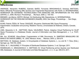 Referências
ANDRADE, Alexandre; RUBERG, Gabriela; BAIÃO, Fernanda; BRAGANHOLO, Vanessa; MATTOSO,
Marta. Efficiently Processing XML Queries over Fragmented Repositories with PartiX. In: INTERNATIONAL
WORKSHOP ON DATABASE TECHNOLOGIES FOR HANDLING XML INFORMATION ON THE WEB
(DATAX), 2., 2006, Munique. Proceedings... . Munique, 2006. p. 150-163.
BREMER, Jan-Marco; GERTZ, Michael. On Distributing XML Repositories. In: INTERNATIONAL
WORKSHOP ON THE WEB AND DATABASES (WebDB), 2003, San Diego. Proceedings… . San Diego,
2003.
KLING, Patrick; ÖZSU, M. Tamer; DAUDJEE, Khuzaima. Distributed XML Query Processing:
fragmentation, localization and pruning. Relatório Técnico, Universidade de Waterloo, Ontario, Canada,
2010.
LIMA, Alexandre A. B. ; MATTOSO, Marta; VALDURIEZ, Patrick. Adaptive Virtual Partitioning for OLAP
Query Processing in a Database Cluster. Journal of Information and Data Management, v. 1, p. 75-87,
2010.
MA, Hui; SCHEWE, Klaus-Dieter. Fragmentation of XML Documents. In: SIMPÓSIO BRASILEIRO DE
BANCO DE DADOS (SBBD), 18., 2003, Manaus. Anais... . Manaus, 2003. p. 200-214.
MATTOSO, M. Database clusters. In Encyclopedia of Database Systems, L. Liu and M. T. Özsu (Eds.).
Springer, pp. 700-704, 2009.
ÖZSU, M. T.; VALDURIEZ, P. Principles of Distributed Database Systems. 3. ed. Springer, 2011.
RODRIGUES, C.; BRAGANHOLO, V.; MATTOSO, M. Virtual Partitioning ad-hoc Queries over Distributed
XML Databases. In Journal of Information and Data Management, v. 2, n. 3, pp. 495-510, 2011.
 