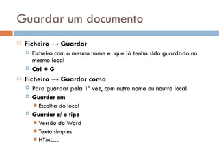 Guardar um documento Ficheiro -> Guardar Ficheiro com o mesmo nome e  que já tenha sido guardado no mesmo local Ctrl + G Ficheiro -> Guardar como Para guardar pela 1º vez, com outro nome ou noutro local Guardar em Escolha do local Guardar c/ o tipo Versão do Word Texto simples HTML… 