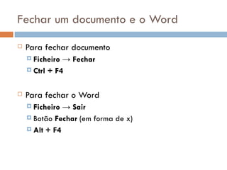 Fechar um documento e o Word Para fechar documento Ficheiro -> Fechar Ctrl + F4 Para fechar o Word Ficheiro -> Sair Botão  Fechar  (em forma de x) Alt + F4 
