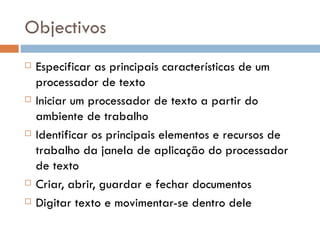 Objectivos Especificar as principais características de um processador de texto Iniciar um processador de texto a partir do ambiente de trabalho Identificar os principais elementos e recursos de trabalho da janela de aplicação do processador de texto Criar, abrir, guardar e fechar documentos Digitar texto e movimentar-se dentro dele 