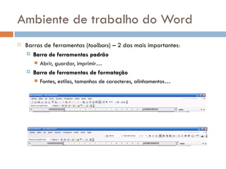 Ambiente de trabalho do Word Barras de ferramentas ( toolbars ) – 2 das mais importantes : Barra de ferramentas padrão Abrir, guardar, imprimir… Barra de ferramentas de formatação Fontes, estilos, tamanhos de caracteres, alinhamentos… 