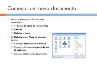 Começar um novo documento Várias opções para criar um novo documento: 1º botão da barra de ferramentas Ctrl – O Ficheiro – Novo Em  Ficheiro , menu  Novo  há diversas opções: Começar  documento em branco Começar documento  a partir de um já existente Procurar  modelos  de documentos 