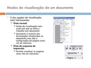 Modos de visualização de um documento 2 das opções de visualização mais interessantes: Vista normal Modo de visualização mais usual com que se inicia o trabalho num documento Apresenta a maioria das formatações introduzidas no documento, mas não a configuração da página como vai ser impressa Vista do esquema de impressão Permite visualizar as páginas como vão ser impressas 