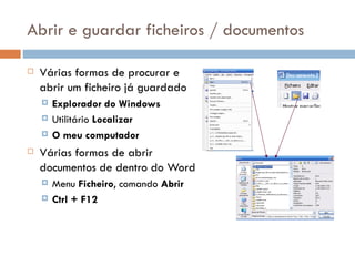 Abrir e guardar ficheiros / documentos Várias formas de procurar e abrir um ficheiro já guardado Explorador do Windows Utilitário  Localizar O meu computador Várias formas de abrir documentos de dentro do Word Menu  Ficheiro , comando  Abrir Ctrl + F12 