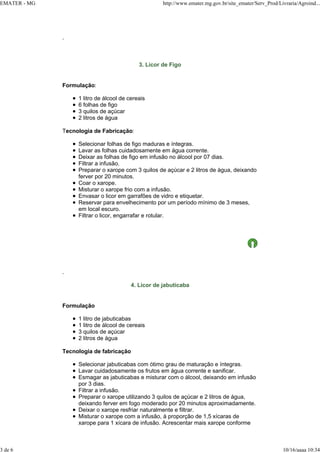 EMATER - MG http://www.emater.mg.gov.br/site_emater/Serv_Prod/Livraria/Agroind...
3 de 6 10/16/aaaa 10:34
.
3. Licor de Figo
Formulação:
1 litro de álcool de cereais
6 folhas de figo
3 quilos de açúcar
2 litros de água
Tecnologia de Fabricação:
Selecionar folhas de figo maduras e íntegras.
Lavar as folhas cuidadosamente em água corrente.
Deixar as folhas de figo em infusão no álcool por 07 dias.
Filtrar a infusão.
Preparar o xarope com 3 quilos de açúcar e 2 litros de água, deixando
ferver por 20 minutos.
Coar o xarope.
Misturar o xarope frio com a infusão.
Envasar o licor em garrafões de vidro e etiquetar.
Reservar para envelhecimento por um período mínimo de 3 meses,
em local escuro.
Filtrar o licor, engarrafar e rotular.
.
4. Licor de jabuticaba
Formulação
1 litro de jabuticabas
1 litro de álcool de cereais
3 quilos de açúcar
2 litros de água
Tecnologia de fabricação
Selecionar jabuticabas com ótimo grau de maturação e íntegras.
Lavar cuidadosamente os frutos em água corrente e sanificar.
Esmagar as jabuticabas e misturar com o álcool, deixando em infusão
por 3 dias.
Filtrar a infusão.
Preparar o xarope utilizando 3 quilos de açúcar e 2 litros de água,
deixando ferver em fogo moderado por 20 minutos aproximadamente.
Deixar o xarope resfriar naturalmente e filtrar.
Misturar o xarope com a infusão, à proporção de 1,5 xícaras de
xarope para 1 xícara de infusão. Acrescentar mais xarope conforme
 