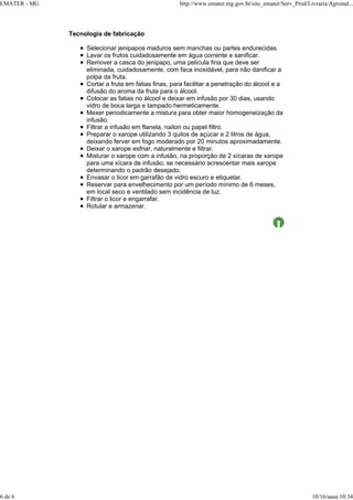 EMATER - MG http://www.emater.mg.gov.br/site_emater/Serv_Prod/Livraria/Agroind...
6 de 6 10/16/aaaa 10:34
Tecnologia de fabricação
Selecionar jenipapos maduros sem manchas ou partes endurecidas.
Lavar os frutos cuidadosamente em água corrente e sanificar.
Remover a casca do jenipapo, uma película fina que deve ser
eliminada, cuidadosamente, com faca inoxidável, para não danificar a
polpa da fruta.
Cortar a fruta em fatias finas, para facilitar a penetração do álcool e a
difusão do aroma da fruta para o álcool.
Colocar as fatias no álcool e deixar em infusão por 30 dias, usando
vidro de boca larga e tampado hermeticamente.
Mexer periodicamente a mistura para obter maior homogeneização da
infusão.
Filtrar a infusão em flanela, nailon ou papel filtro.
Preparar o xarope utilizando 3 quilos de açúcar e 2 litros de água,
deixando ferver em fogo moderado por 20 minutos aproximadamente.
Deixar o xarope esfriar, naturalmente e filtrar.
Misturar o xarope com a infusão, na proporção de 2 xícaras de xarope
para uma xícara de infusão; se necessário acrescentar mais xarope
determinando o padrão desejado.
Envasar o licor em garrafão de vidro escuro e etiquetar.
Reservar para envelhecimento por um período mínimo de 6 meses,
em local seco e ventilado sem incidência de luz.
Filtrar o licor e engarrafar.
Rotular e armazenar.
 
