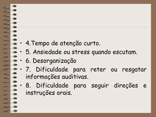 • 4.Tempo de atenção curto.
• 5. Ansiedade ou stress quando escutam.
• 6. Desorganização
• 7. Dificuldade para reter ou resgatar
  informações auditivas.
• 8. Dificuldade para seguir direções e
  instruções orais.
 