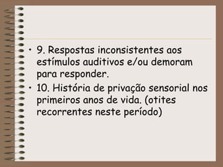 • 9. Respostas inconsistentes aos
  estímulos auditivos e/ou demoram
  para responder.
• 10. História de privação sensorial nos
  primeiros anos de vida. (otites
  recorrentes neste período)
 
