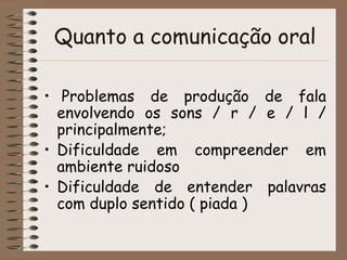 Quanto a comunicação oral

• Problemas de produção de fala
  envolvendo os sons / r / e / l /
  principalmente;
• Dificuldade em compreender em
  ambiente ruidoso
• Dificuldade de entender palavras
  com duplo sentido ( piada )
 