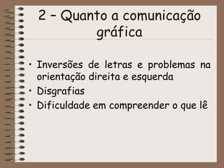2 – Quanto a comunicação
         gráfica

• Inversões de letras e problemas na
  orientação direita e esquerda
• Disgrafias
• Dificuldade em compreender o que lê
 