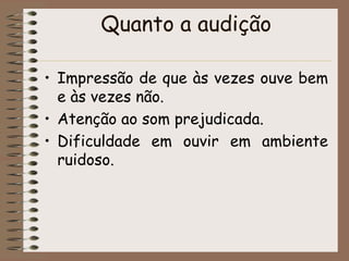 Quanto a audição

• Impressão de que às vezes ouve bem
  e às vezes não.
• Atenção ao som prejudicada.
• Dificuldade em ouvir em ambiente
  ruidoso.
 