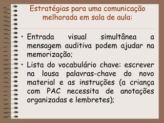 Estratégias para uma comunicação
     melhorada em sala de aula:

• Entrada     visual   simultânea    a
  mensagem auditiva podem ajudar na
  memorização;
• Lista do vocabulário chave: escrever
  na lousa palavras-chave do novo
  material e as instruções (a criança
  com PAC necessita de anotações
  organizadas e lembretes);
 