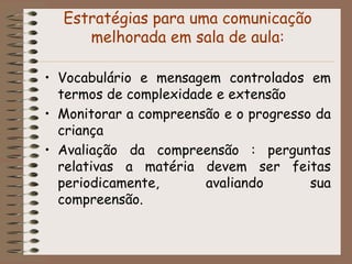 Estratégias para uma comunicação
     melhorada em sala de aula:

• Vocabulário e mensagem controlados em
  termos de complexidade e extensão
• Monitorar a compreensão e o progresso da
  criança
• Avaliação da compreensão : perguntas
  relativas a matéria devem ser feitas
  periodicamente,      avaliando       sua
  compreensão.
 