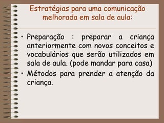 Estratégias para uma comunicação
     melhorada em sala de aula:

• Preparação : preparar a criança
  anteriormente com novos conceitos e
  vocabulários que serão utilizados em
  sala de aula. (pode mandar para casa)
• Métodos para prender a atenção da
  criança.
 