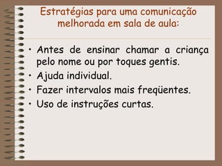 Estratégias para uma comunicação
     melhorada em sala de aula:

• Antes de ensinar chamar a criança
  pelo nome ou por toques gentis.
• Ajuda individual.
• Fazer intervalos mais freqüentes.
• Uso de instruções curtas.
 
