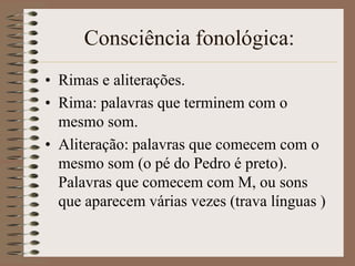 Consciência fonológica:
• Rimas e aliterações.
• Rima: palavras que terminem com o
  mesmo som.
• Aliteração: palavras que comecem com o
  mesmo som (o pé do Pedro é preto).
  Palavras que comecem com M, ou sons
  que aparecem várias vezes (trava línguas )
 