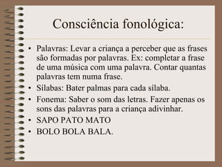 Consciência fonológica:
• Palavras: Levar a criança a perceber que as frases
  são formadas por palavras. Ex: completar a frase
  de uma música com uma palavra. Contar quantas
  palavras tem numa frase.
• Sílabas: Bater palmas para cada sílaba.
• Fonema: Saber o som das letras. Fazer apenas os
  sons das palavras para a criança adivinhar.
• SAPO PATO MATO
• BOLO BOLA BALA.
 