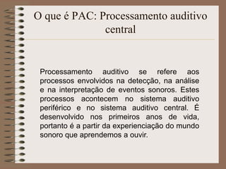 O que é PAC: Processamento auditivo
              central


 Processamento auditivo se refere aos
 processos envolvidos na detecção, na análise
 e na interpretação de eventos sonoros. Estes
 processos acontecem no sistema auditivo
 periférico e no sistema auditivo central. É
 desenvolvido nos primeiros anos de vida,
 portanto é a partir da experienciação do mundo
 sonoro que aprendemos a ouvir.
 