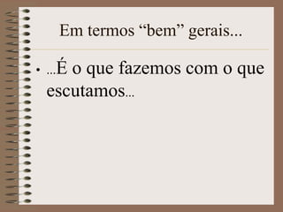 Em termos “bem” gerais...

• ...É
     o que fazemos com o que
  escutamos...
 