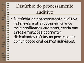 Distúrbio do processamento
             auditivo
• Distúrbio do processamento auditivo
  refere-se a alterações em uma ou
  mais habilidades auditivas, sendo que
  estas alterações acarretam
  dificuldades diárias no processo de
  comunicação oral destes indivíduos.
 