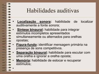 Habilidades auditivas
• Localização sonora: habilidade de localizar
    auditivamente a fonte sonora;
•    Síntese binaural: habilidade para integrar
    estímulos incompletos apresentados
    simultaneamente ou alternados para orelhas
    opostas;
•   Figura-fundo: identificar mensagem primária na
    presença de sons competitivos.
•   Separação binaural: habilidade para escutar com
    uma orelha e ignorar a orelha oposta;
•   Memória: habilidade de estocar e recuperar
    estímulos;
•
 