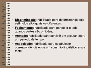 • Discriminação: habilidade para determinar se dois
  estímulos são iguais ou diferentes;
• Fechamento: habilidade para perceber o todo
  quando partes são omitidas;
• Atenção: habilidade para persistir em escutar sobre
  um período de tempo;
• Associação: habilidade para estabelecer
  correspondência entre um som não lingüístico e sua
  fonte.
 
