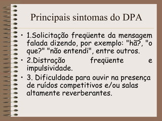 Principais sintomas do DPA
• 1.Solicitação freqüente da mensagem
  falada dizendo, por exemplo: "hã?, "o
  que?" "não entendi", entre outros.
• 2.Distração        freqüente        e
  impulsividade.
• 3. Dificuldade para ouvir na presença
  de ruídos competitivos e/ou salas
  altamente reverberantes.
 