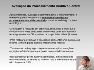 Avaliação do Processamento Auditivo Central
Após anamnese, avaliação audiometria tonal e imitanciometria, é
realizada quando necessário a avaliação específica do
processamento auditivo central por um fonoaudiólogo da área
audiológica.
•A testagem é realizada em cabine acústica, onde o indivíduo é
colocado com fones auriculares através dos quais são aplicados
testes gravados em CD e padronizados por faixa etária. (7 anos)
•Para realizar a avaliação é necessário apresentar uma audiometria
recente ( em um prazo igual ou inferior a três meses)
•Ter um nível de linguagem expressivo e receptivo, atenção e
cognição suficientes para que possa compreender as tarefas.
•Não apresentar perda auditiva assimétrica, índice padrão de
reconhecimento de fala de no mínimo 70% e índice entre as orelhas
não ultrapassar 20%.
 