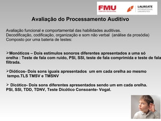Avaliação do Processamento Auditivo
Avaliação funcional e comportamental das habilidades auditivas.
Decodificação, codificação, organização e som não verbal (análise da prosódia)
Composto por uma bateria de testes:
Monóticos – Dois estímulos sonoros diferentes apresentados a uma só
orelha : Teste de fala com ruído, PSI, SSI, teste de fala comprimida e teste de fala
filtrada.
Dióticos- Dois sons iguais apresentados um em cada orelha ao mesmo
tempo.TLS TMSV e TMSNV
 Dicótico- Dois sons diferentes apresentados sendo um em cada orelha.
PSI, SSI, TDD, TDNV, Teste Dicótico Consoante- Vogal.
 