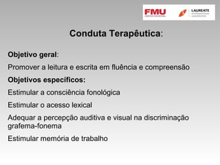 Conduta Terapêutica:
Objetivo geral:
Promover a leitura e escrita em fluência e compreensão
Objetivos específicos:
Estimular a consciência fonológica
Estimular o acesso lexical
Adequar a percepção auditiva e visual na discriminação
grafema-fonema
Estimular memória de trabalho
 