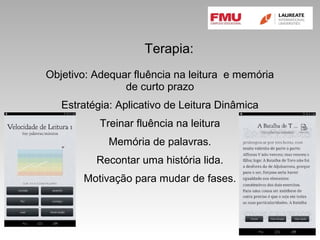 Terapia:
Objetivo: Adequar fluência na leitura e memória
de curto prazo
Estratégia: Aplicativo de Leitura Dinâmica
Treinar fluência na leitura
Memória de palavras.
Recontar uma história lida.
Motivação para mudar de fases.
 