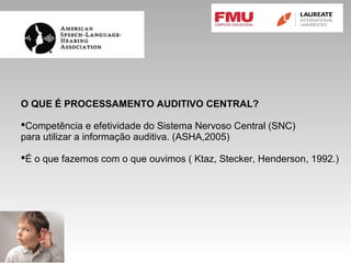 O QUE É PROCESSAMENTO AUDITIVO CENTRAL?
Competência e efetividade do Sistema Nervoso Central (SNC)
para utilizar a informação auditiva. (ASHA,2005)
É o que fazemos com o que ouvimos ( Ktaz, Stecker, Henderson, 1992.)
 