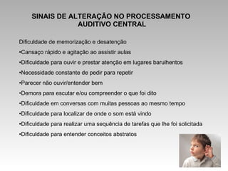 SINAIS DE ALTERAÇÃO NO PROCESSAMENTO
AUDITIVO CENTRAL
Dificuldade de memorização e desatenção
•Cansaço rápido e agitação ao assistir aulas
•Dificuldade para ouvir e prestar atenção em lugares barulhentos
•Necessidade constante de pedir para repetir
•Parecer não ouvir/entender bem
•Demora para escutar e/ou compreender o que foi dito
•Dificuldade em conversas com muitas pessoas ao mesmo tempo
•Dificuldade para localizar de onde o som está vindo
•Dificuldade para realizar uma sequência de tarefas que lhe foi solicitada
•Dificuldade para entender conceitos abstratos
 