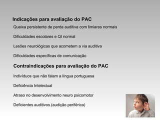 Indicações para avaliação do PAC
Queixa persistente de perda auditiva com limiares normais
Dificuldades escolares e QI normal
Lesões neurológicas que acometem a via auditiva
Dificuldades específicas de comunicação
Contraindicações para avaliação do PAC
Indivíduos que não falam a língua portuguesa
Deficiência Intelectual
Atraso no desenvolvimento neuro psicomotor
Deficientes auditivos (audição periférica)
 