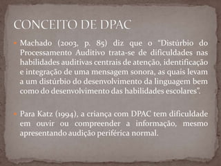  Machado (2003, p. 85) diz que o “Distúrbio do
Processamento Auditivo trata-se de dificuldades nas
habilidades auditivas centrais de atenção, identificação
e integração de uma mensagem sonora, as quais levam
a um distúrbio do desenvolvimento da linguagem bem
como do desenvolvimento das habilidades escolares”.
 Para Katz (1994), a criança com DPAC tem dificuldade
em ouvir ou compreender a informação, mesmo
apresentando audição periférica normal.
 