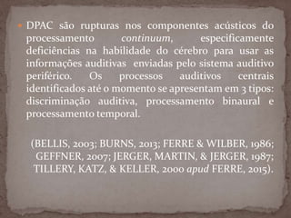  DPAC são rupturas nos componentes acústicos do
processamento continuum, especificamente
deficiências na habilidade do cérebro para usar as
informações auditivas enviadas pelo sistema auditivo
periférico. Os processos auditivos centrais
identificados até o momento se apresentam em 3 tipos:
discriminação auditiva, processamento binaural e
processamento temporal.
(BELLIS, 2003; BURNS, 2013; FERRE & WILBER, 1986;
GEFFNER, 2007; JERGER, MARTIN, & JERGER, 1987;
TILLERY, KATZ, & KELLER, 2000 apud FERRE, 2015).
 