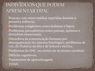  Pessoas com otites médias repetidas durante a
primeira infância;
 Problemas congênitos como diabetes e lúpus;
 Problemas psicoafetivos como psicose, autismo e
distúrbios emocionais;
 Distúrbios da comunicação humana por
desorganização do sistema fonológico, problemas de
voz, de fluência da fala e de leitura e escrita;
 Problemas do SNC: no córtex ou no tronco cerebral;
 Déficits cognitivos;
 Transtornos de aprendizagem;
 TDAH.
 