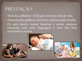  Teste da orelhinha – EOA até o terceiro mês de vida;
 Estimulações auditivas de forma contínua pela família;
 Os pais devem contar histórias e cantar músicas,
conversar com uma linguagem e uma fala bem
articulada e correta.
 